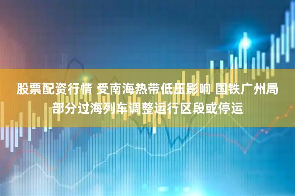 股票配资行情 受南海热带低压影响 国铁广州局部分过海列车调整运行区段或停运