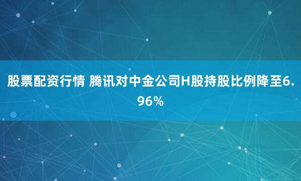 股票配资行情 腾讯对中金公司H股持股比例降至6.96%