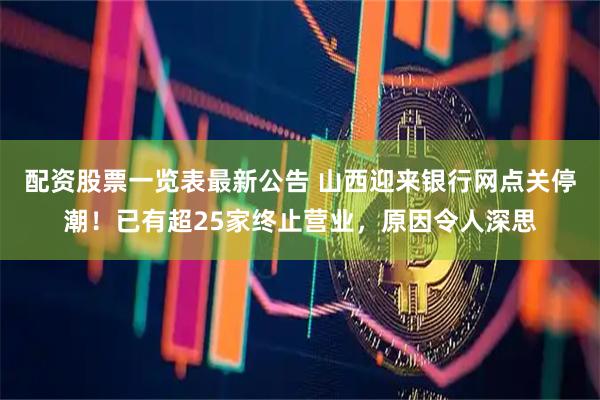 配资股票一览表最新公告 山西迎来银行网点关停潮！已有超25家终止营业，原因令人深思