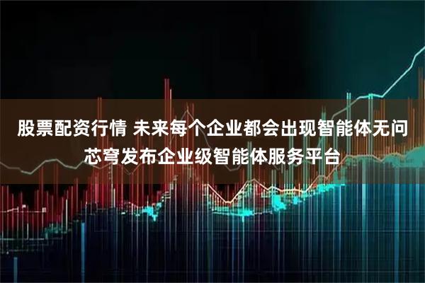 股票配资行情 未来每个企业都会出现智能体无问芯穹发布企业级智能体服务平台