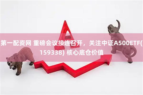 第一配资网 重磅会议接连召开，关注中证A500ETF(159338) 核心底仓价值