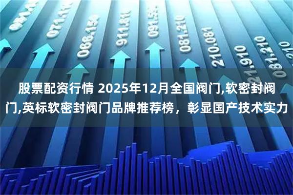 股票配资行情 2025年12月全国阀门,软密封阀门,英标软密封阀门品牌推荐榜，彰显国产技术实力