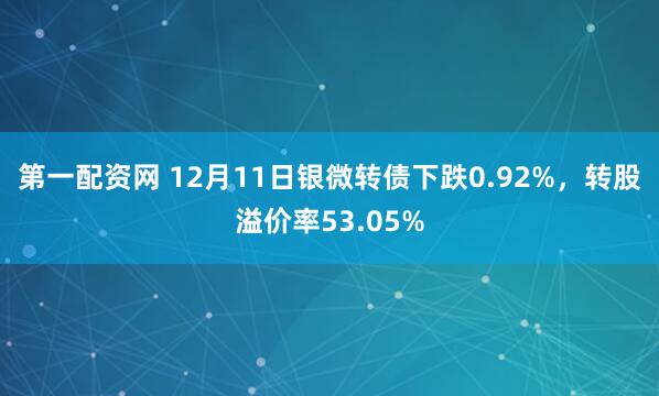 第一配资网 12月11日银微转债下跌0.92%，转股溢价率53.05%