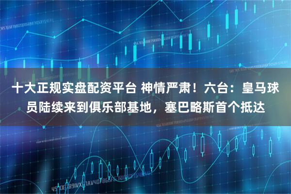 十大正规实盘配资平台 神情严肃！六台：皇马球员陆续来到俱乐部基地，塞巴略斯首个抵达