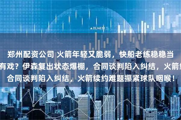 郑州配资公司 火箭年轻又脆弱，快船老练稳稳当当，西部第六到底谁更有戏？伊森复出状态爆棚，合同谈判陷入纠结，火箭续约难题攥紧球队咽喉！