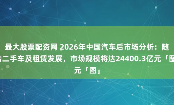 最大股票配资网 2026年中国汽车后市场分析：随着二手车及租赁发展，市场规模将达24400.3亿元「图」
