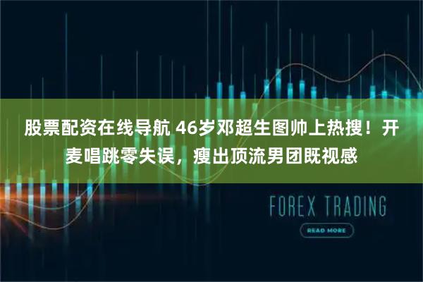 股票配资在线导航 46岁邓超生图帅上热搜！开麦唱跳零失误，瘦出顶流男团既视感