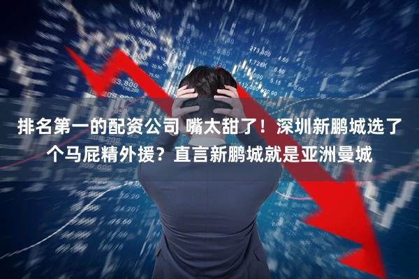 排名第一的配资公司 嘴太甜了！深圳新鹏城选了个马屁精外援？直言新鹏城就是亚洲曼城