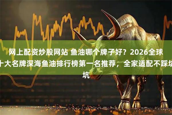 网上配资炒股网站 鱼油哪个牌子好？2026全球十大名牌深海鱼油排行榜第一名推荐，全家适配不踩坑