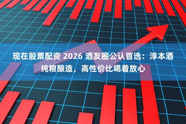现在股票配资 2026 酒友圈公认首选：淳本酒纯粮酿造，高性价比喝着放心
