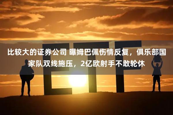 比较大的证券公司 曝姆巴佩伤情反复，俱乐部国家队双线施压，2亿欧射手不敢轮休