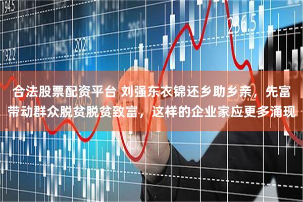 合法股票配资平台 刘强东衣锦还乡助乡亲，先富带动群众脱贫脱贫致富，这样的企业家应更多涌现