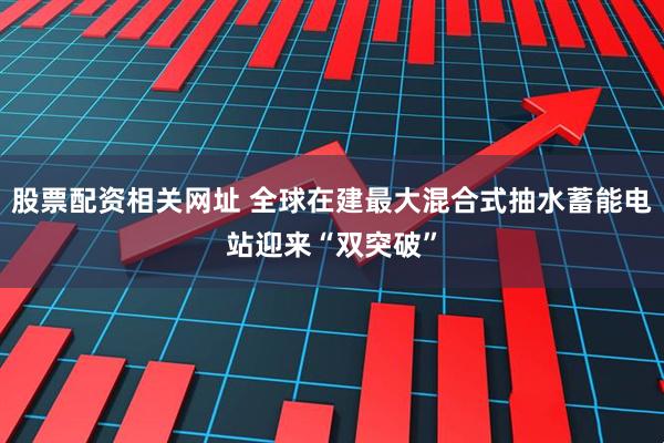 股票配资相关网址 全球在建最大混合式抽水蓄能电站迎来“双突破”