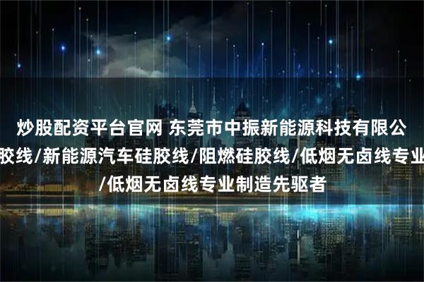 炒股配资平台官网 东莞市中振新能源科技有限公司：柔性硅胶线/新能源汽车硅胶线/阻燃硅胶线/低烟无卤线专业制造先驱者