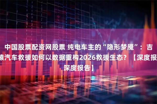 中国股票配资网股票 纯电车主的“隐形梦魇”：吉时猿汽车救援如何以数据重构2026救援生态？【深度报告】