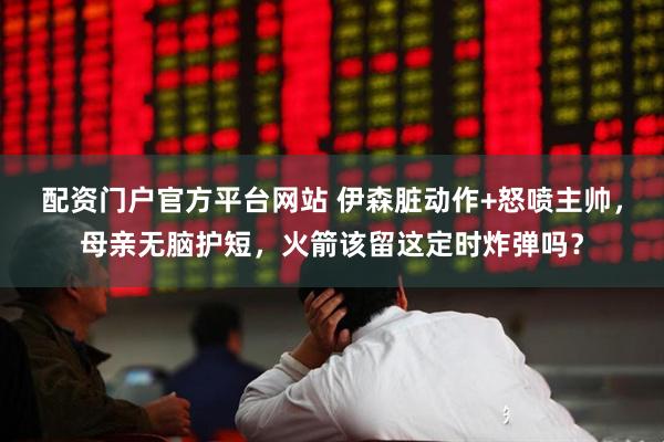 配资门户官方平台网站 伊森脏动作+怒喷主帅，母亲无脑护短，火箭该留这定时炸弹吗？