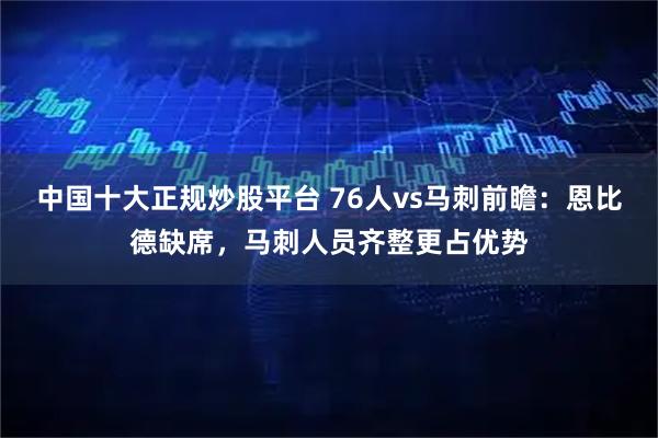 中国十大正规炒股平台 76人vs马刺前瞻：恩比德缺席，马刺人员齐整更占优势
