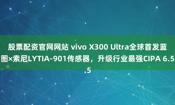 股票配资官网网站 vivo X300 Ultra全球首发蓝图×索尼LYTIA-901传感器，升级行业最强CIPA 6.5