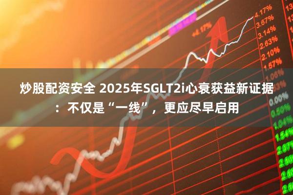 炒股配资安全 2025年SGLT2i心衰获益新证据：不仅是“一线”，更应尽早启用