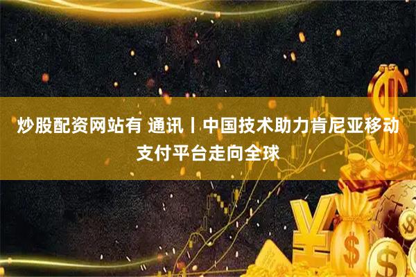 炒股配资网站有 通讯丨中国技术助力肯尼亚移动支付平台走向全球