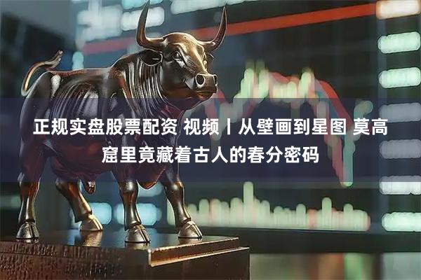 正规实盘股票配资 视频丨从壁画到星图 莫高窟里竟藏着古人的春分密码