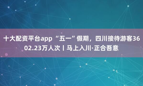 十大配资平台app “五一”假期，四川接待游客3602.23万人次丨马上入川·正合吾意