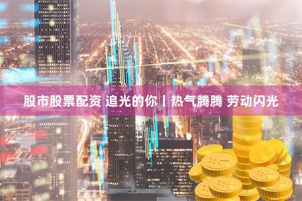 股市股票配资 追光的你丨热气腾腾 劳动闪光