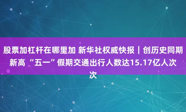 股票加杠杆在哪里加 新华社权威快报｜创历史同期新高 “五一”假期交通出行人数达15.17亿人次
