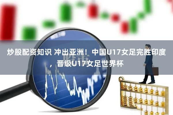 炒股配资知识 冲出亚洲！中国U17女足完胜印度，晋级U17女足世界杯