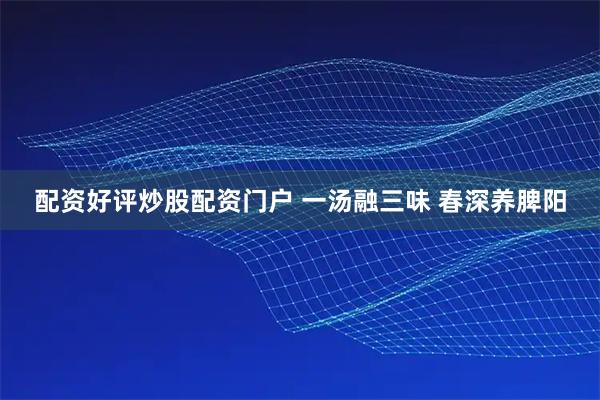 配资好评炒股配资门户 一汤融三味 春深养脾阳