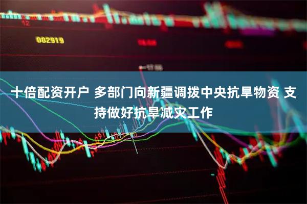 十倍配资开户 多部门向新疆调拨中央抗旱物资 支持做好抗旱减灾工作
